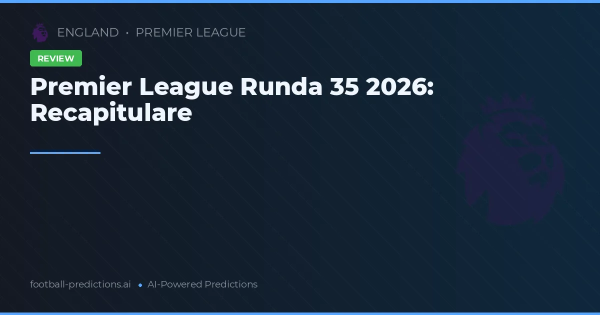 Premier League Runda 35 2026: Recapitulare