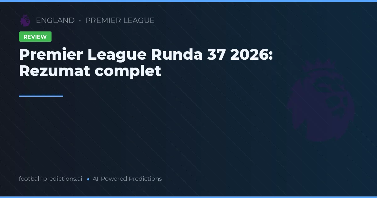 Premier League Runda 37 2026: Rezumat complet