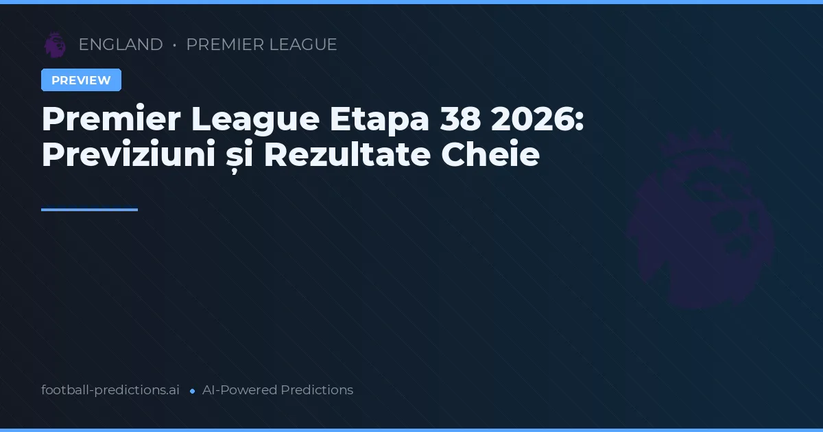 Premier League Etapa 38 2026: Previziuni și Rezultate Cheie