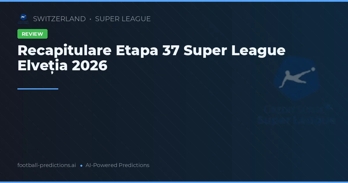 Recapitulare Etapa 37 Super League Elveția 2026