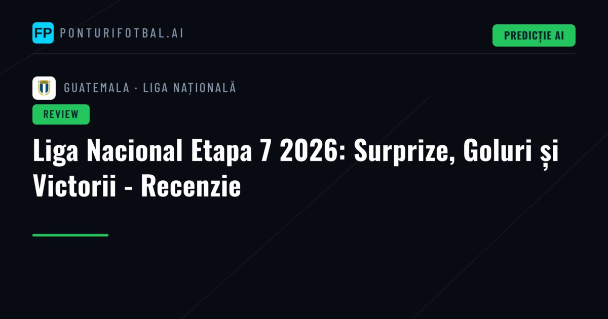 Liga Nacional Etapa 7 2026: Surprize, Goluri și Victorii - Recenzie