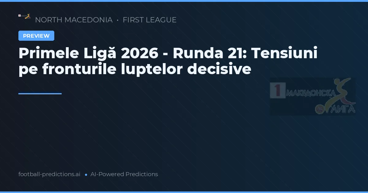 Primele Ligă 2026 - Runda 21: Tensiuni pe fronturile luptelor decisive
