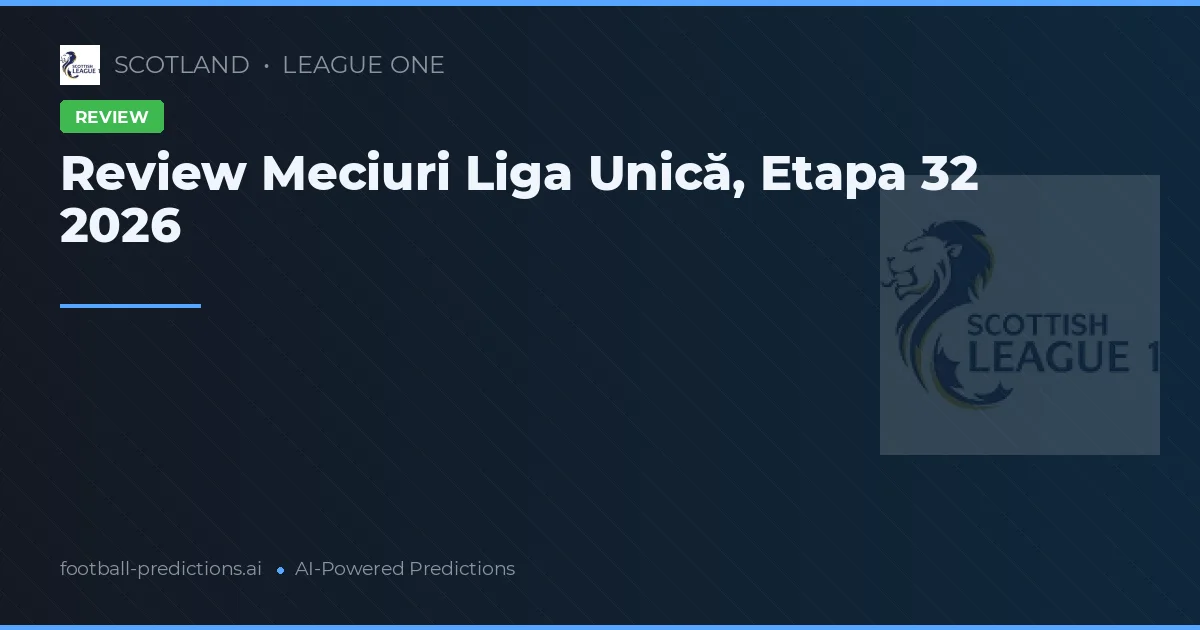 Review Meciuri Liga Unică, Etapa 32 2026